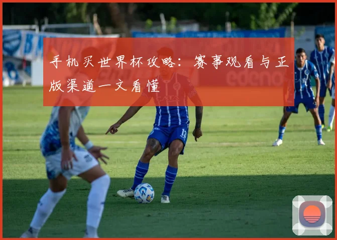 手机买世界杯攻略:赛事观看与正版渠道一文看懂