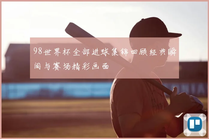 98世界杯全部进球集锦回顾经典瞬间与赛场精彩画面