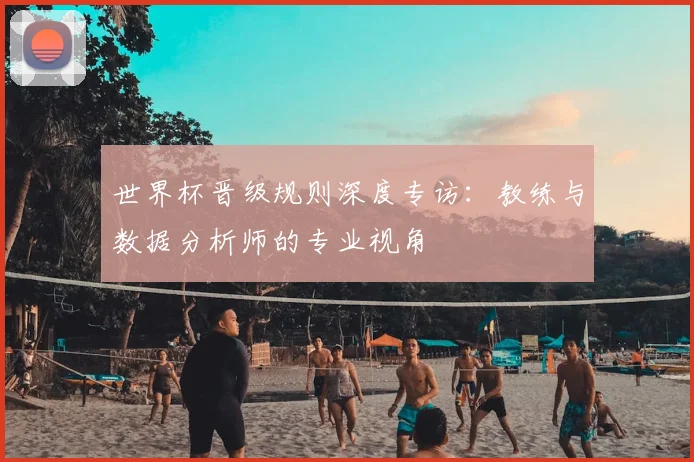 世界杯晋级规则深度专访:教练与数据分析师的专业视角
