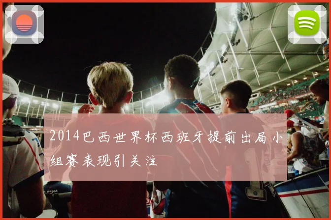 2014巴西世界杯西班牙提前出局小组赛表现引关注