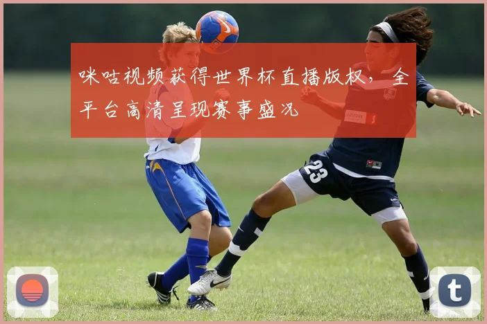 咪咕视频获得世界杯直播版权,全平台高清呈现赛事盛况