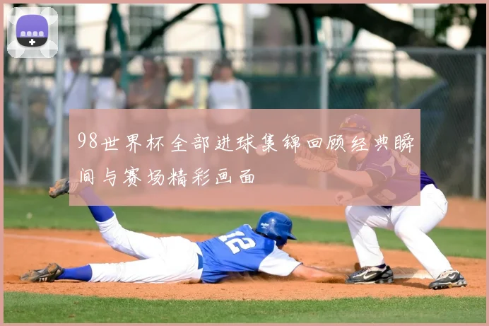 98世界杯全部进球集锦回顾经典瞬间与赛场精彩画面
